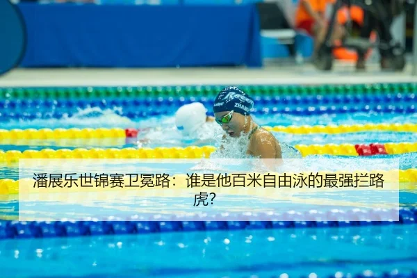 潘展乐世锦赛卫冕路：谁是他百米自由泳的最强拦路虎？
